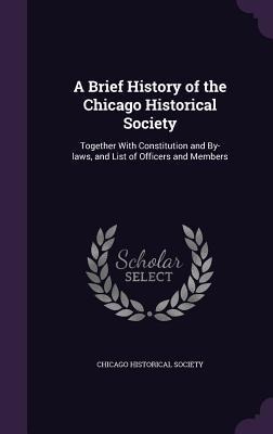A Brief History of the Chicago Historical Society: Together With Constitution and By-laws, and List of Officers and Members