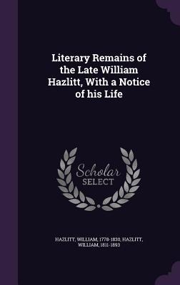 Literary Remains of the Late William Hazlitt, With a Notice of his Life