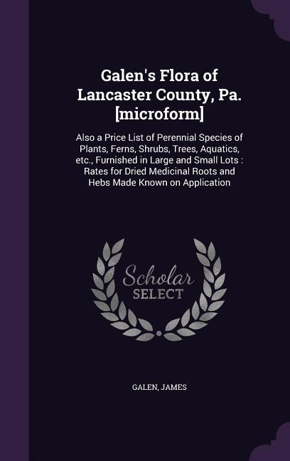 Galens Flora of Lancaster County, Pa. [microform]: Also a Price List of Perennial Species of Plants, Ferns, Shrubs, Trees, Aquatics, etc., Furnished in Large and Small Lots: Rates for Dried Medicinal Roots and Hebs Made Known on Application