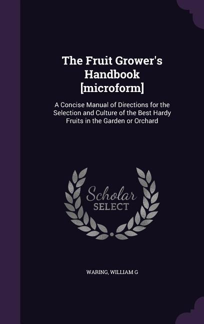 The Fruit Grower's Handbook [microform]: A Concise Manual of Directions for the Selection and Culture of the Best Hardy Fruits in the Garden or Orchar