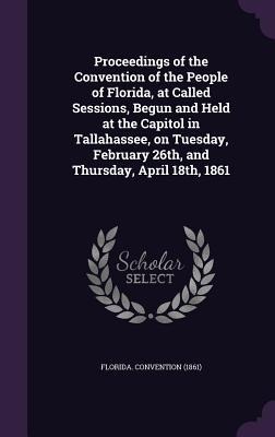 Proceedings of the Convention of the People of Florida, at Called Sessions, Begun and Held at the Capitol in Tallahassee, on Tuesday, February 26th, and Thursday, April 18th, 1861