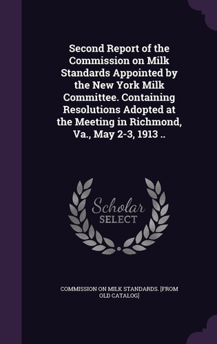 Second Report of the Commission on Milk Standards Appointed by the New York Milk Committee. Containing Resolutions Adopted at the Meeting in Richmond, Va. , May 2-3, 1913 . .