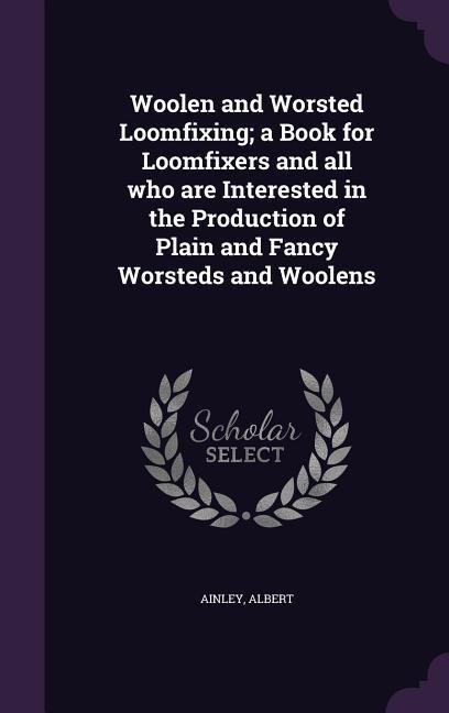 Woolen and Worsted Loomfixing; a Book for Loomfixers and all who are Interested in the Production of Plain and Fancy Worsteds and Woolens
