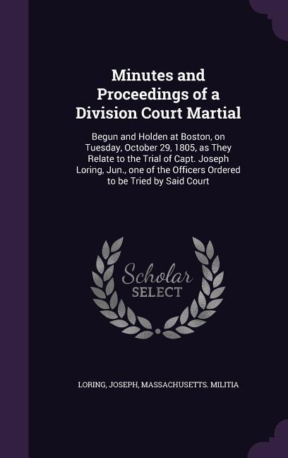 Minutes and Proceedings of a Division Court Martial: Begun and Holden at Boston, on Tuesday, October 29, 1805, as They Relate to the Trial of Capt. Joseph Loring, Jun., one of the Officers Ordered to be Tried by Said Court