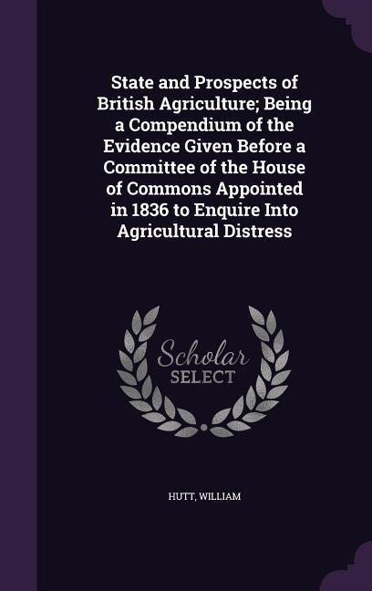 State and Prospects of British Agriculture; Being a Compendium of the Evidence Given Before a Committee of the House of Commons Appointed in 1836 to E