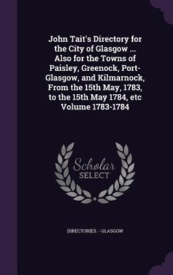 John Taits Directory for the City of Glasgow ... Also for the Towns of Paisley, Greenock, Port-Glasgow, and Kilmarnock, From the 15th May, 1783, to t