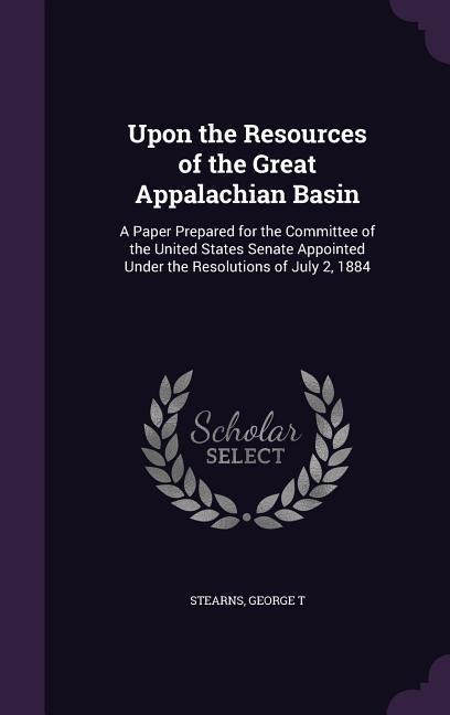 Upon the Resources of the Great Appalachian Basin: A Paper Prepared for the Committee of the United States Senate Appointed Under the Resolutions of J