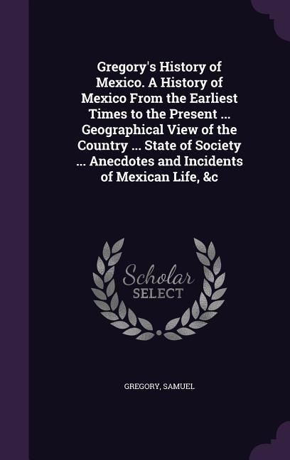 Gregorys History of Mexico. A History of Mexico From the Earliest Times to the Present ... Geographical View of the Country ... State of Society ...
