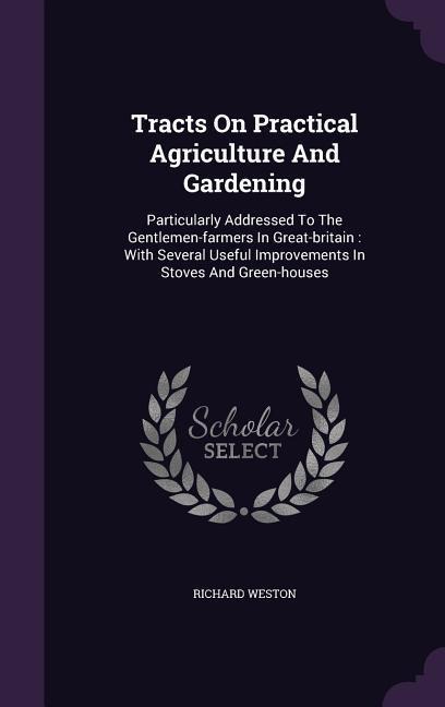 Tracts On Practical Agriculture And Gardening: Particularly Addressed To The Gentlemen-farmers In Great-britain: With Several Useful Improvements In S