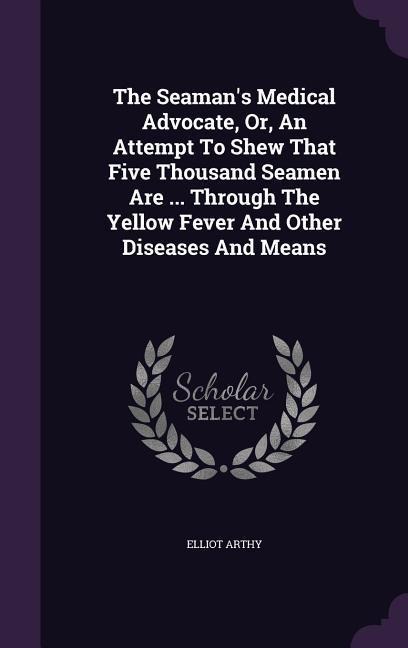 The Seamans Medical Advocate, Or, An Attempt To Shew That Five Thousand Seamen Are ... Through The Yellow Fever And Other Diseases And Means