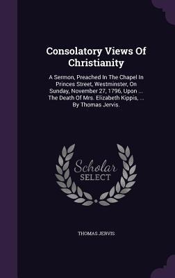 Consolatory Views Of Christianity: A Sermon, Preached In The Chapel In Princes Street, Westminster, On Sunday, November 27, 1796, Upon ... The Death O