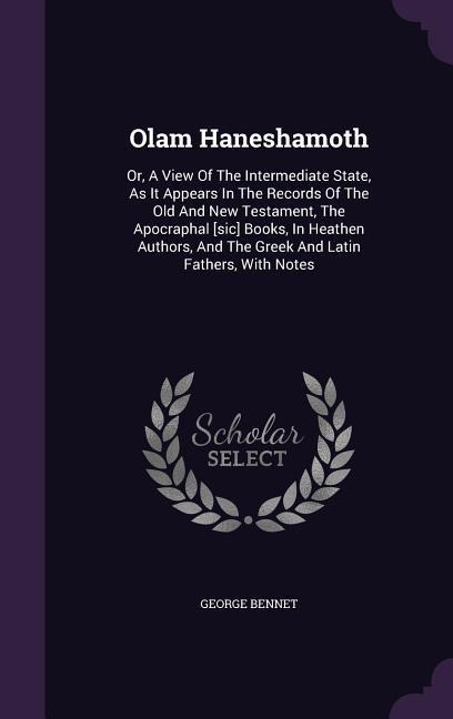 Olam Haneshamoth: Or, A View Of The Intermediate State, As It Appears In The Records Of The Old And New Testament, The Apocraphal [sic] Books, In Heathen Authors, And The Greek And Latin Fathers, With Notes