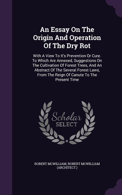 An Essay On The Origin And Operation Of The Dry Rot: With A View To Its Prevention Or Cure. To Which Are Annexed, Suggestions On The Cultivation Of Forest Trees, And An Abstract Of The Several Forest Laws, From The Reign Of Canute To The Present Time