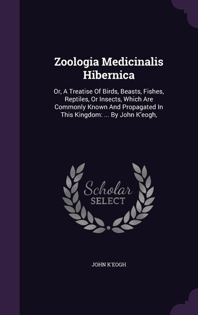 Zoologia Medicinalis Hibernica: Or, A Treatise Of Birds, Beasts, Fishes, Reptiles, Or Insects, Which Are Commonly Known And Propagated In This Kingdom: ... By John K'eogh,