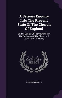 A Serious Enquiry Into The Present State Of The Church Of England: Or, The Danger Of The Church From The Rashness Of The Clergy. In A Letter To Dr. Atterbury,