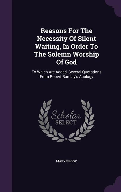 Reasons For The Necessity Of Silent Waiting, In Order To The Solemn Worship Of God: To Which Are Added, Several Quotations From Robert Barclay's Apolo
