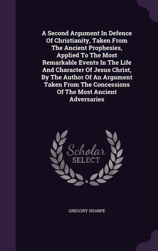A Second Argument In Defence Of Christianity, Taken From The Ancient Prophesies, Applied To The Most Remarkable Events In The Life And Character Of Jesus Christ, By The Author Of An Argument Taken From The Concessions Of The Most Ancient Adversaries