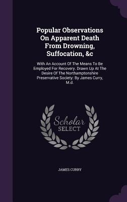 Popular Observations On Apparent Death From Drowning, Suffocation, &c: With An Account Of The Means To Be Employed For Recovery. Drawn Up At The Desire Of The Northamptonshire Preservative Society: By James Curry, M.d.