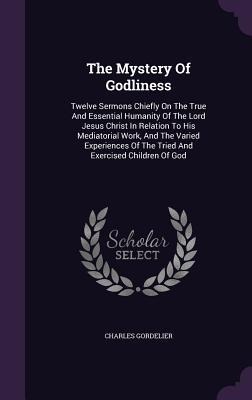 The Mystery Of Godliness: Twelve Sermons Chiefly On The True And Essential Humanity Of The Lord Jesus Christ In Relation To His Mediatorial Work, And The Varied Experiences Of The Tried And Exercised Children Of God