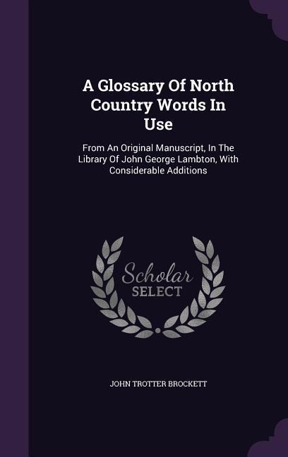 A Glossary Of North Country Words In Use: From An Original Manuscript, In The Library Of John George Lambton, With Considerable Additions