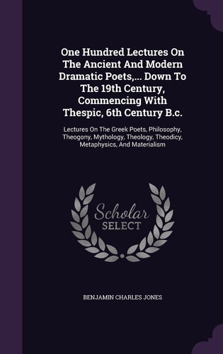 One Hundred Lectures On The Ancient And Modern Dramatic Poets, ... Down To The 19th Century, Commencing With Thespic, 6th Century B.c. Lectures On The Greek Poets, Philosophy, Theogony, Mythology, Theology, Theodicy, Metaphysics, And Materialism