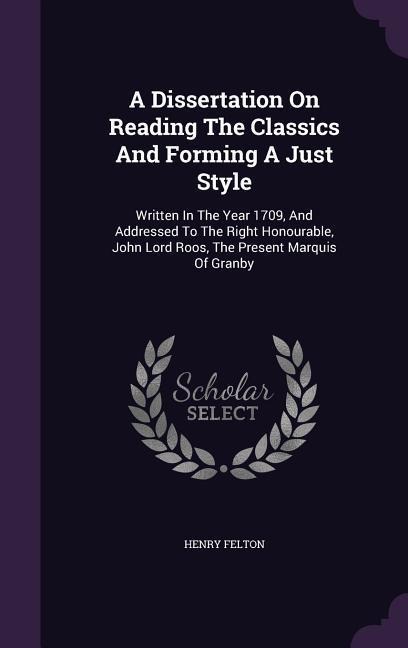 A Dissertation On Reading The Classics And Forming A Just Style: Written In The Year 1709, And Addressed To The Right Honourable, John Lord Roos, The