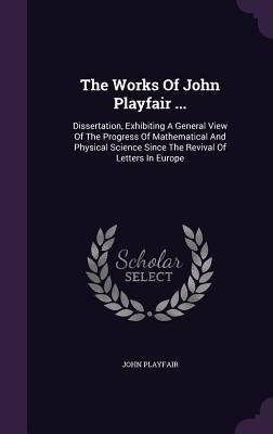 The Works Of John Playfair ...: Dissertation, Exhibiting A General View Of The Progress Of Mathematical And Physical Science Since The Revival Of Letters In Europe