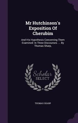 Mr Hutchinsons Exposition Of Cherubim: And His Hypothesis Concerning Them Examined: In Three Discourses. ... By Thomas Sharp,