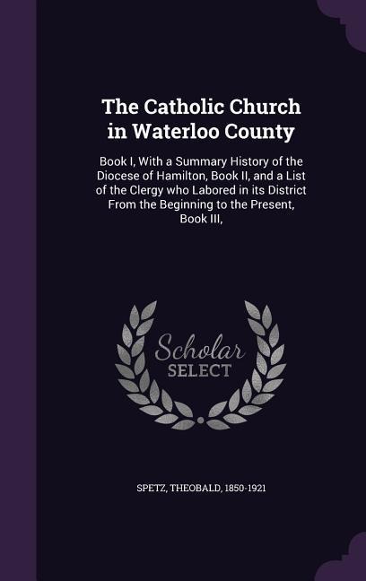 The Catholic Church in Waterloo County: Book I, With a Summary History of the Diocese of Hamilton, Book II, and a List of the Clergy who Labored in it