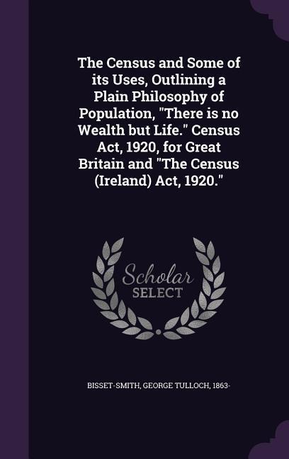The Census and Some of its Uses, Outlining a Plain Philosophy of Population, "There is no Wealth but Life." Census Act, 1920, for Great Britain and "The Census (Ireland) Act, 1920."