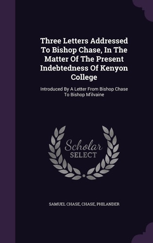 Three Letters Addressed To Bishop Chase, In The Matter Of The Present Indebtedness Of Kenyon College Introduced By A Letter From Bishop Chase To Bishop M'ilvaine
