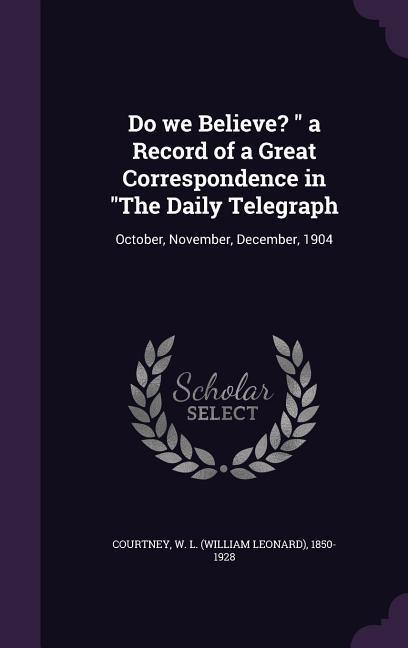 Do we Believe? " a Record of a Great Correspondence in "The Daily Telegraph: October, November, December, 1904