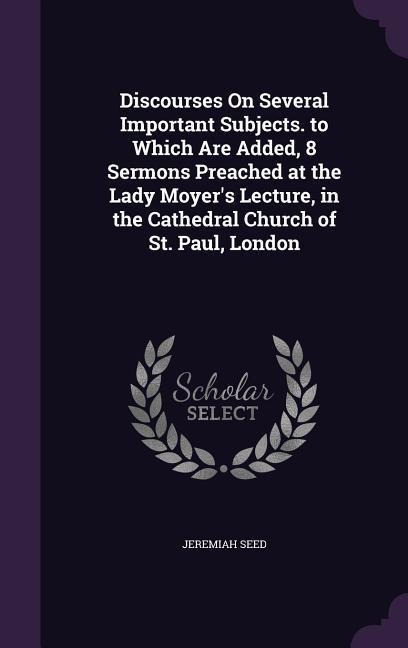 Discourses On Several Important Subjects. to Which Are Added, 8 Sermons Preached at the Lady Moyers Lecture, in the Cathedral Church of St. Paul, London