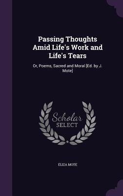 Passing Thoughts Amid Life's Work and Life's Tears: Or, Poems, Sacred and Moral [Ed. by J. Mote]