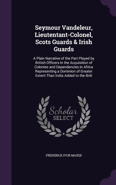 Seymour Vandeleur, Lieutentant-Colonel, Scots Guards & Irish Guards: A Plain Narrative of the Part Played by British Officers in the Acquisition of Colonies and Dependencies in Africa Representing a Dominion of Greater Extent Than India Added to the Briti