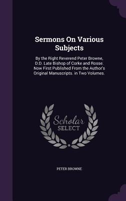 Sermons On Various Subjects: By the Right Reverend Peter Browne, D.D. Late Bishop of Corke and Rosse. Now First Published From the Authors Original Manuscripts. in Two Volumes.