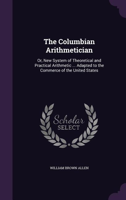 The Columbian Arithmetician: Or, New System of Theoretical and Practical Arithmetic ... Adapted to the Commerce of the United States