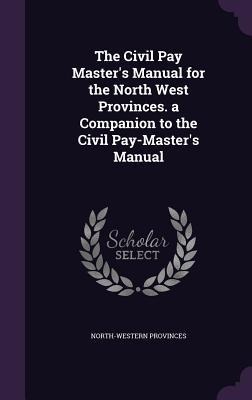 The Civil Pay Master's Manual for the North West Provinces. a Companion to the Civil Pay-Master's Manual