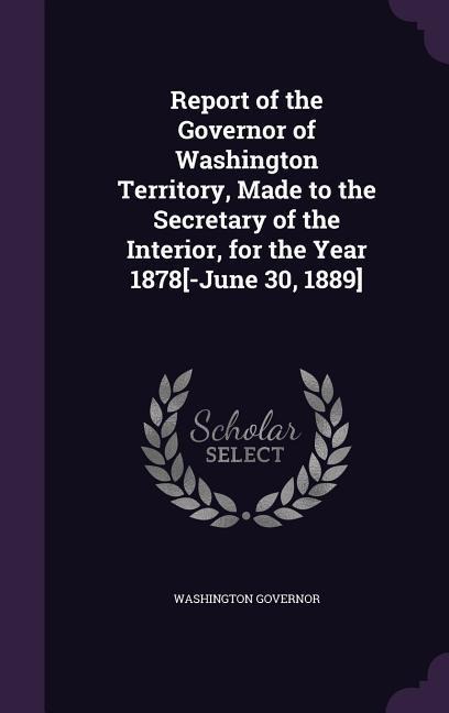 Report of the Governor of Washington Territory, Made to the Secretary of the Interior, for the Year 1878[-June 30, 1889]