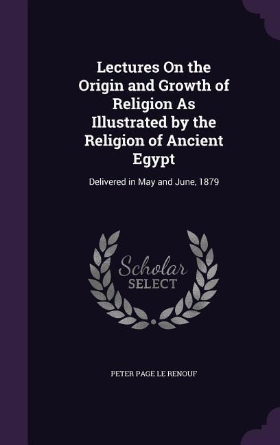 Lectures On the Origin and Growth of Religion As Illustrated by the Religion of Ancient Egypt: Delivered in May and June, 1879