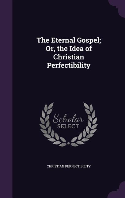 The Eternal Gospel; Or, the Idea of Christian Perfectibility