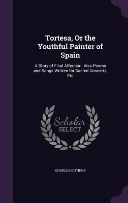 Tortesa, Or the Youthful Painter of Spain: A Story of Filial Affection. Also Poems and Songs Written for Sacred Concerts, Etc