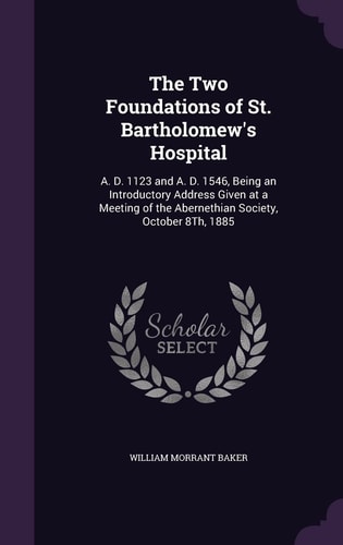 The Two Foundations of St. Bartholomew's Hospital A. D. 1123 and A. D. 1546, Being an Introductory Address Given at a Meeting of the Abernethian Society, October 8Th, 1885