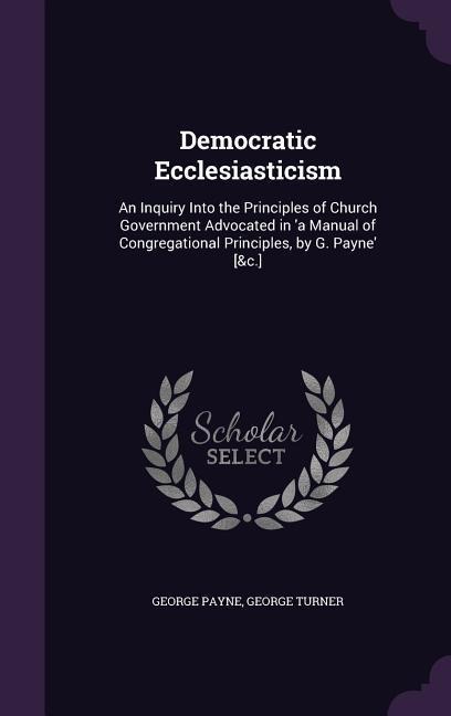 Democratic Ecclesiasticism: An Inquiry Into the Principles of Church Government Advocated in 'a Manual of Congregational Principles, by G. Payne' [&c.]