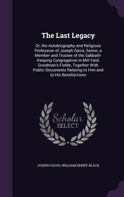 The Last Legacy: Or, the Autobiography and Religious Profession of Joseph Davis, Senior, a Member and Trustee of the Sabbath-Keeping Congregation in Mill Yard, Goodman's Fields; Together With Public Documents Relating to Him and to His Benefactions