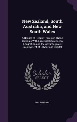 New Zealand, South Australia, and New South Wales: A Record of Recent Travels in These Colonies With Especial Reference to Emigration and the Advantageous Employment of Labour and Capital