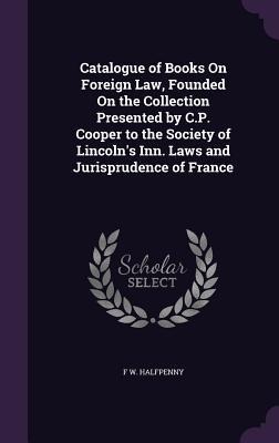 Catalogue of Books On Foreign Law, Founded On the Collection Presented by C.P. Cooper to the Society of Lincolns Inn. Laws and Jurisprudence of France