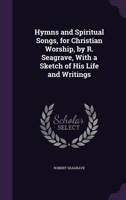 Hymns and Spiritual Songs, for Christian Worship, by R. Seagrave, With a Sketch of His Life and Writings