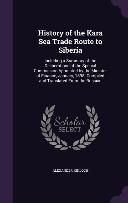 History of the Kara Sea Trade Route to Siberia: Including a Summary of the Deliberations of the Special Commission Appointed by the Minister of Finance, January, 1898. Compiled and Translated From the Russian