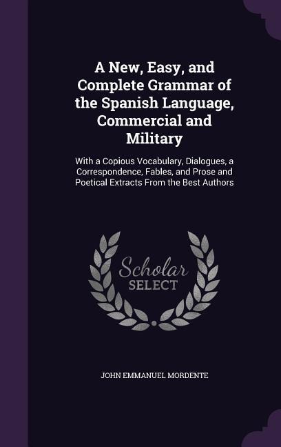 A   New, Easy, and Complete Grammar of the Spanish Language, Commercial and Military: With a Copious Vocabulary, Dialogues, a Correspondence, Fables,